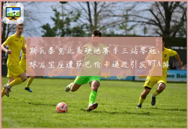 斯瓦泰克北美硬地赛季三站零冠，球后宝座遭萨巴伦卡逼近引发WTA排名改革讨论