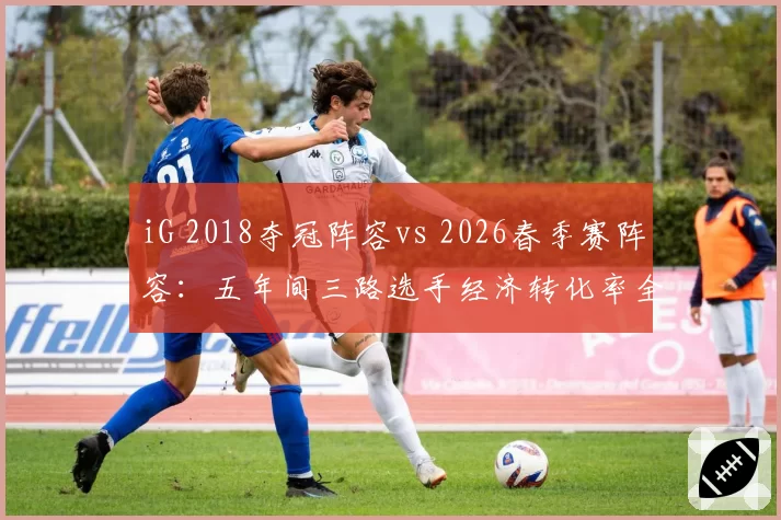 iG 2018夺冠阵容vs 2026春季赛阵容：五年间三路选手经济转化率全面对比