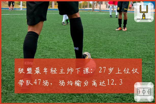 联盟最年轻主帅下课：27岁上位仅带队47场，场均输分高达12.3