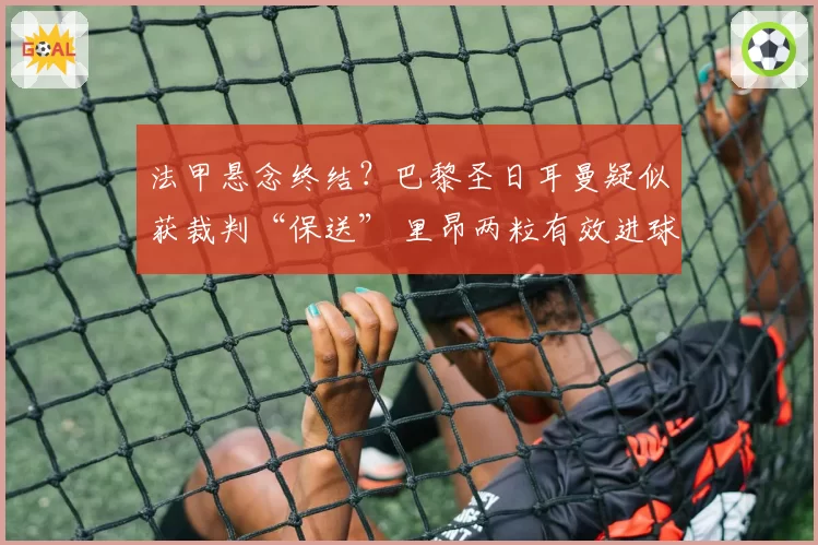 法甲悬念终结？巴黎圣日耳曼疑似获裁判“保送” 里昂两粒有效进球被吹