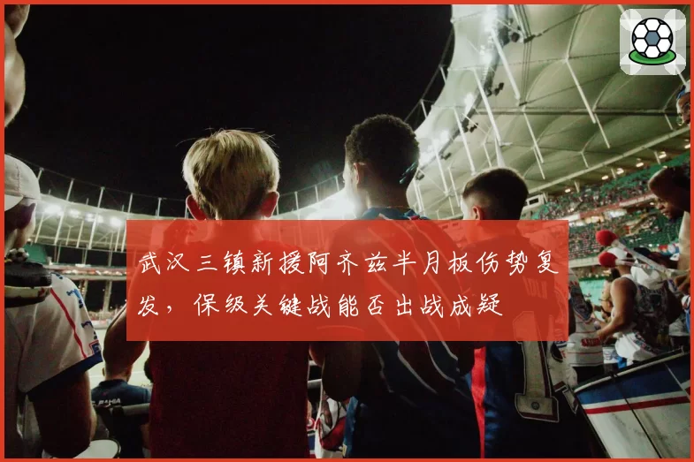 武汉三镇新援阿齐兹半月板伤势复发，保级关键战能否出战成疑