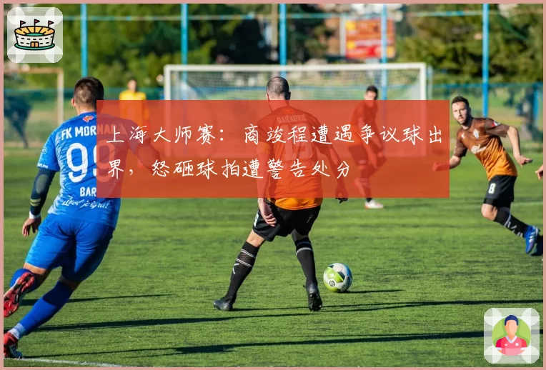 上海大师赛：商竣程遭遇争议球出界，怒砸球拍遭警告处分