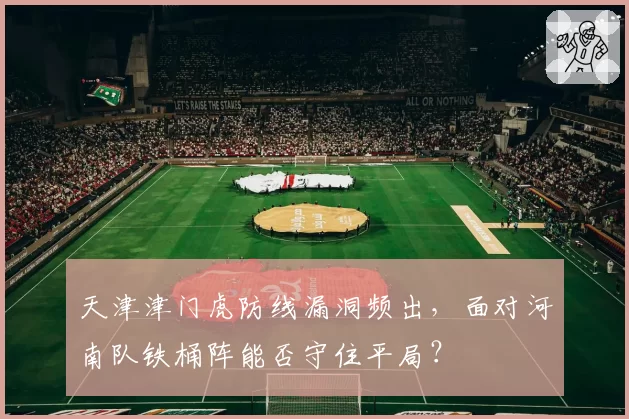 天津津门虎防线漏洞频出，面对河南队铁桶阵能否守住平局？