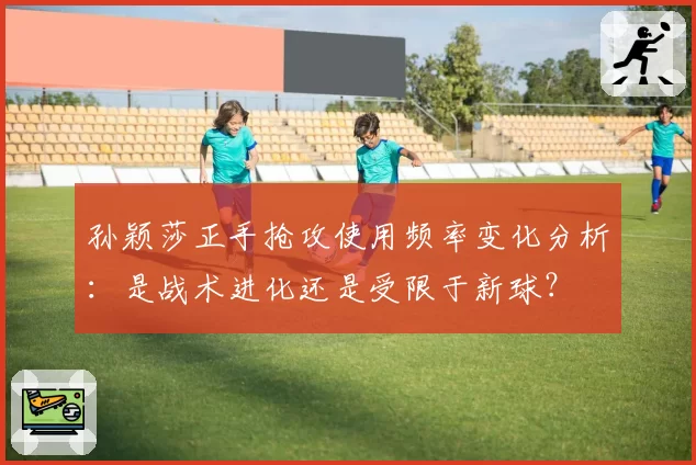 孙颖莎正手抢攻使用频率变化分析:是战术进化还是受限于新球?