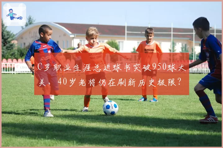C罗职业生涯总进球书突破950球大关,40岁老将仍在刷新历史极限?