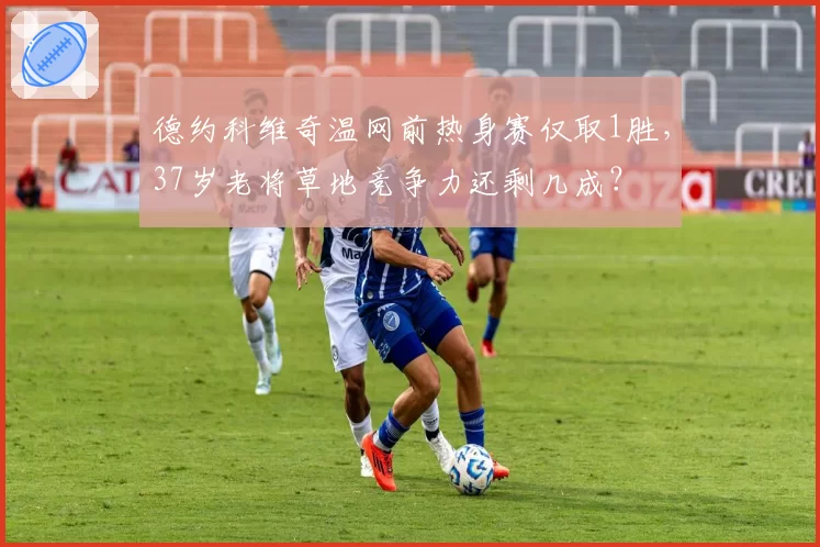 德约科维奇温网前热身赛仅取1胜,37岁老将草地竞争力还剩几成?