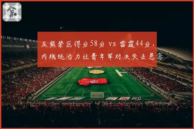 灰熊禁区得分58分 vs 雷霆44分,内线统治力让青年军对决失去悬念