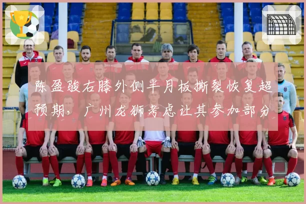 陈盈骏右膝外侧半月板撕裂恢复超预期，广州龙狮考虑让其参加部分季前赛