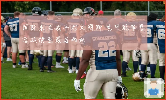 国际米兰战平尤文图斯 意甲冠军悬念延续至最后两轮