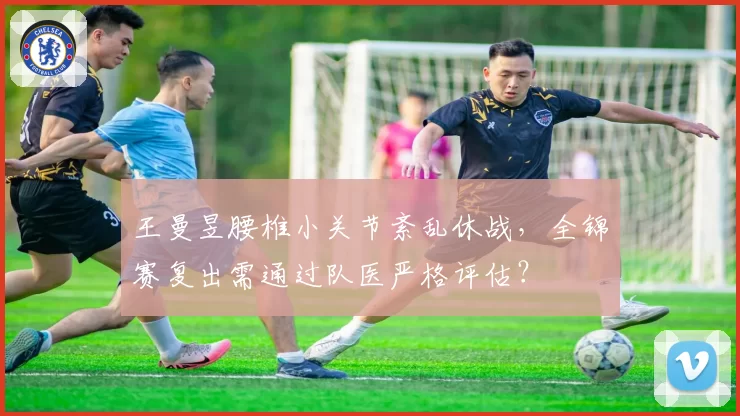 王曼昱腰椎小关节紊乱休战，全锦赛复出需通过队医严格评估？