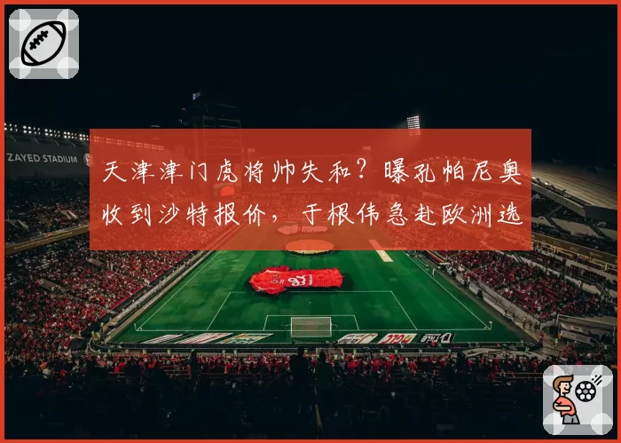 天津津门虎将帅失和?曝孔帕尼奥收到沙特报价,于根伟急赴欧洲选枪