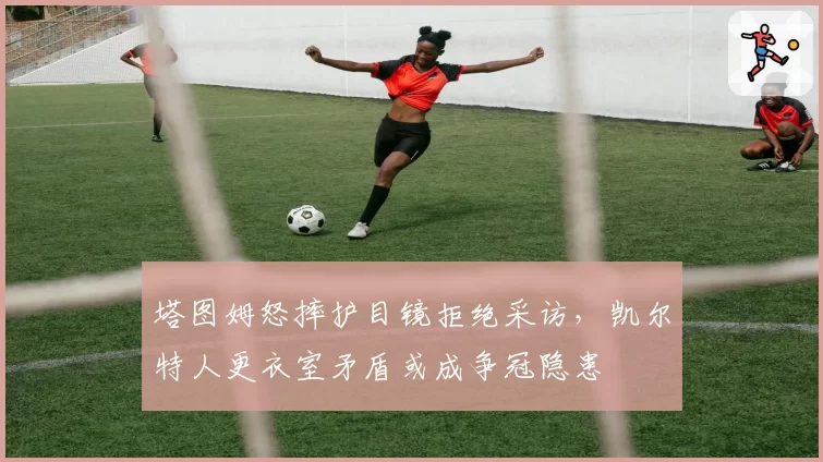 塔图姆怒摔护目镜拒绝采访,凯尔特人更衣室矛盾或成争冠隐患