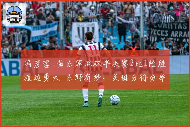 冯彦哲_黄东萍混双半决赛2比1险胜渡边勇大_东野有纱,关键分得分率71%完成绝杀。