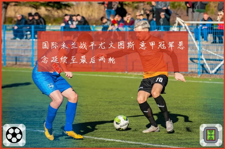 国际米兰战平尤文图斯 意甲冠军悬念延续至最后两轮