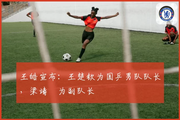 王皓宣布:王楚钦为国乒男队队长,梁靖崑为副队长