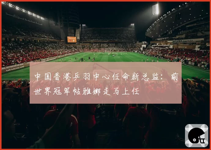 中国香港乒羽中心任命新总监：前世界冠军帖雅娜走马上任