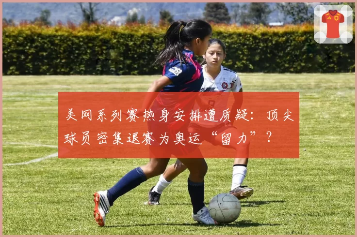 美网系列赛热身安排遭质疑：顶尖球员密集退赛为奥运“留力”？