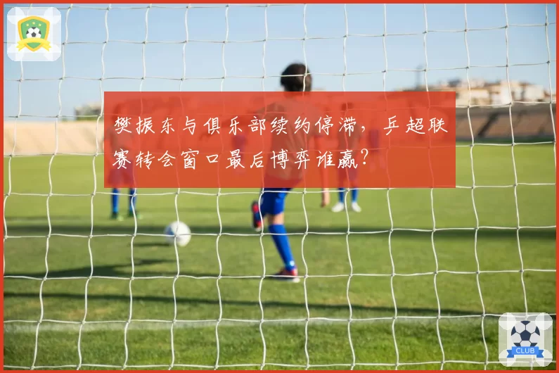 樊振东与俱乐部续约停滞,乒超联赛转会窗口最后博弈谁赢?