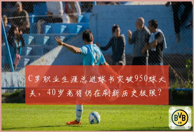 C罗职业生涯总进球书突破950球大关,40岁老将仍在刷新历史极限?