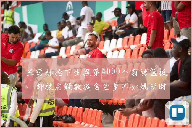 王哲林抢下生涯第4000个前场篮板，却被质疑数据含金量不如姚明时代