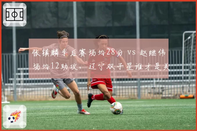 张镇麟季后赛场均28分 vs 赵继伟场均12助攻，辽宁双子星谁才是关键先生？