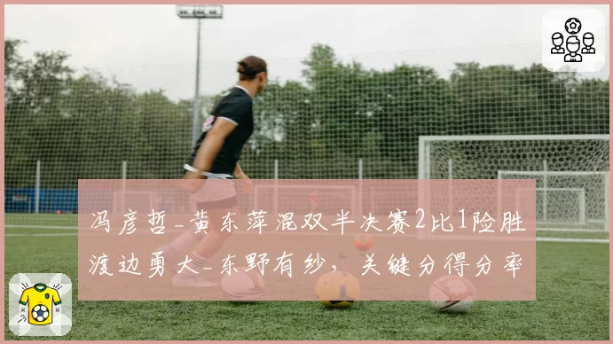 冯彦哲_黄东萍混双半决赛2比1险胜渡边勇大_东野有纱,关键分得分率71%完成绝杀。