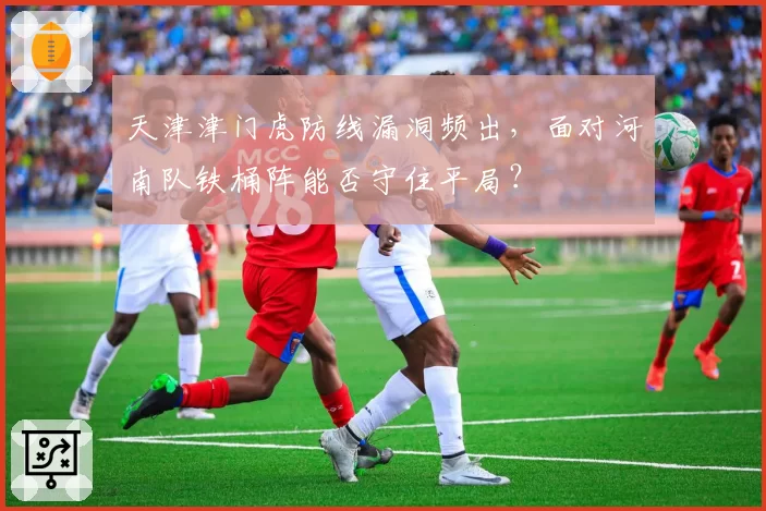 天津津门虎防线漏洞频出，面对河南队铁桶阵能否守住平局？