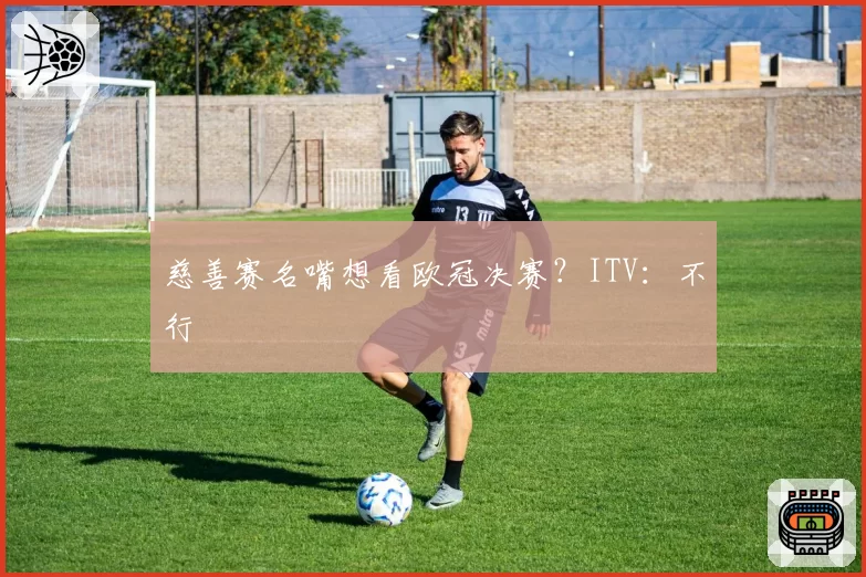 慈善赛名嘴想看欧冠决赛？ITV：不行