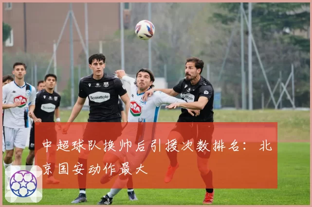 中超球队换帅后引援次数排名:北京国安动作最大
