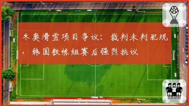 冬奥滑雪项目争议：裁判未判犯规，韩国教练组赛后强烈抗议