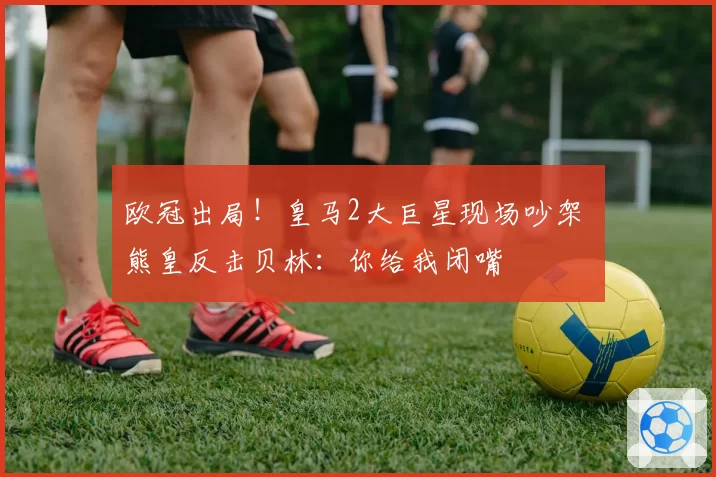 欧冠出局!皇马2大巨星现场吵架 熊皇反击贝林:你给我闭嘴