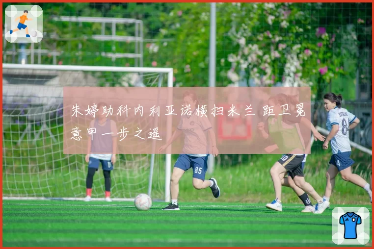 朱婷助科内利亚诺横扫米兰 距卫冕意甲一步之遥