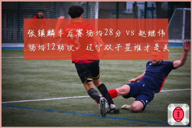 张镇麟季后赛场均28分 vs 赵继伟场均12助攻，辽宁双子星谁才是关键先生？
