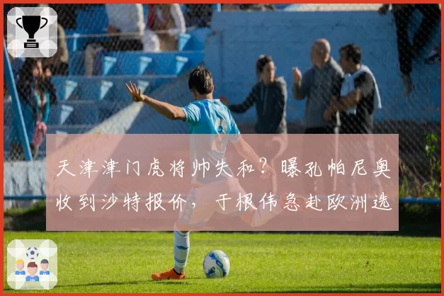 天津津门虎将帅失和?曝孔帕尼奥收到沙特报价,于根伟急赴欧洲选枪