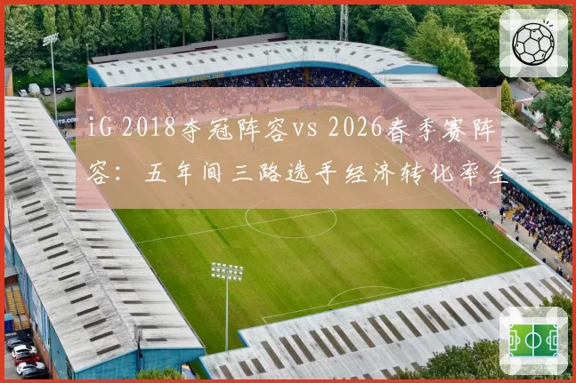 iG 2018夺冠阵容vs 2026春季赛阵容:五年间三路选手经济转化率全面对比