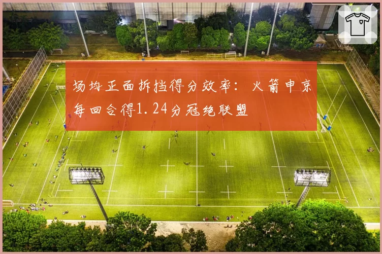 场均正面拆挡得分效率：火箭申京每回合得1.24分冠绝联盟