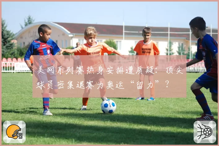 美网系列赛热身安排遭质疑：顶尖球员密集退赛为奥运“留力”？