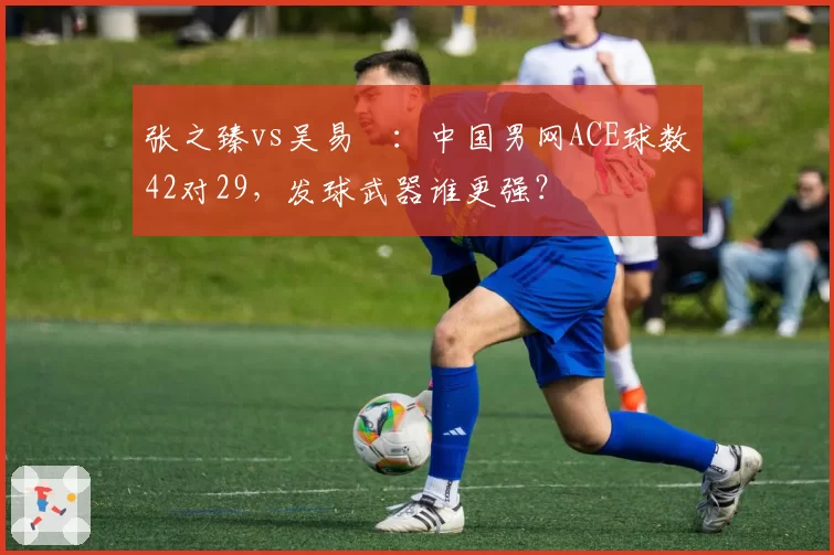 张之臻vs吴易昺：中国男网ACE球数42对29，发球武器谁更强？