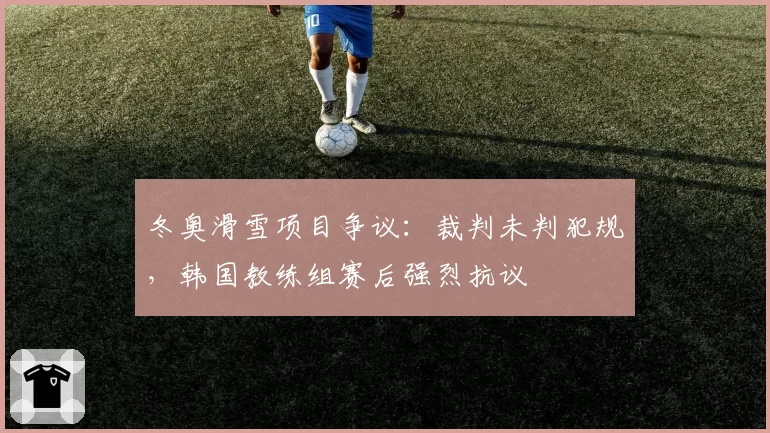 冬奥滑雪项目争议:裁判未判犯规,韩国教练组赛后强烈抗议
