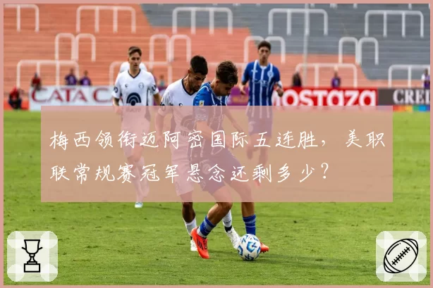 梅西领衔迈阿密国际五连胜，美职联常规赛冠军悬念还剩多少？