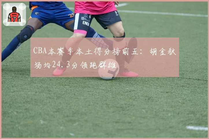 CBA本赛季本土得分榜前五:胡金秋场均24.3分领跑群雄