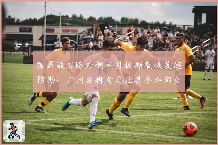 陈盈骏右膝外侧半月板撕裂恢复超预期，广州龙狮考虑让其参加部分季前赛