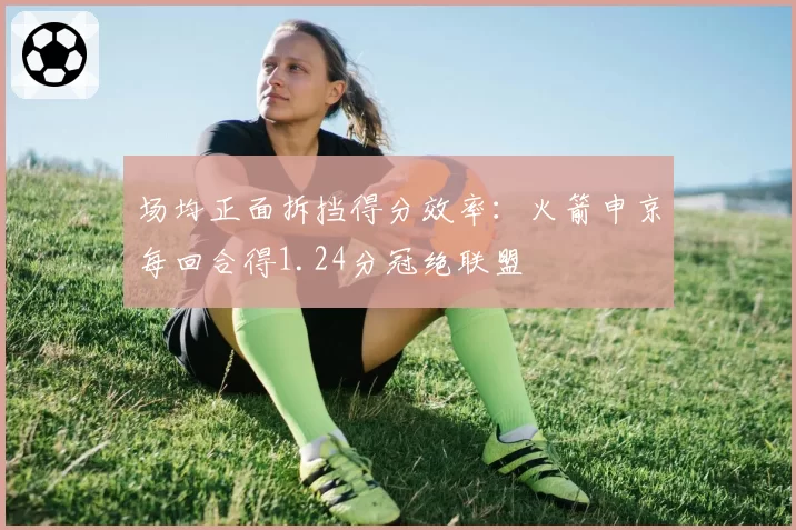 场均正面拆挡得分效率：火箭申京每回合得1.24分冠绝联盟