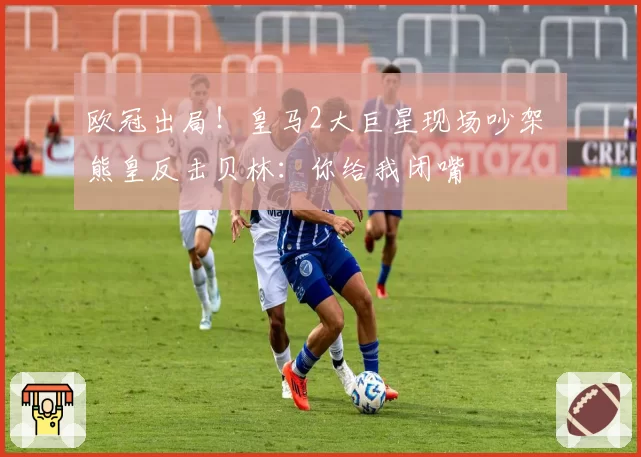 欧冠出局!皇马2大巨星现场吵架 熊皇反击贝林:你给我闭嘴