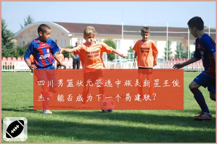 四川男篮状元签选中旅美新星王俊杰，能否成为下一个易建联？