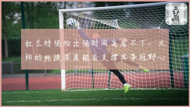 杜兰特场均出场时间高居不下，太阳的轮换深度能否支撑其争冠野心？