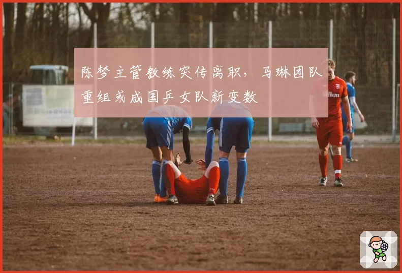 陈梦主管教练突传离职，马琳团队重组或成国乒女队新变数