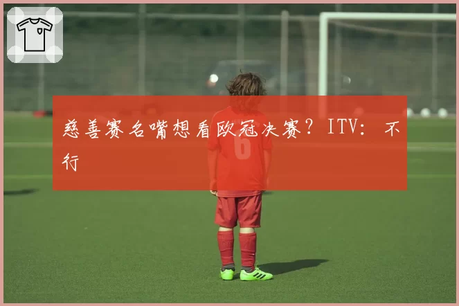 慈善赛名嘴想看欧冠决赛？ITV：不行