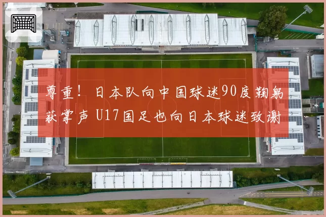尊重!日本队向中国球迷90度鞠躬获掌声 U17国足也向日本球迷致谢