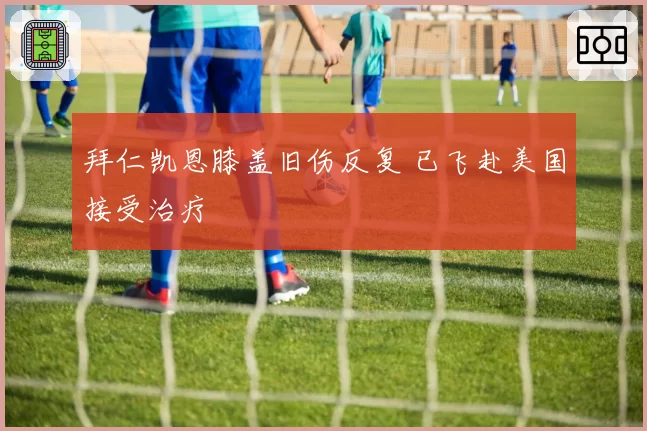 拜仁凯恩膝盖旧伤反复 已飞赴美国接受治疗